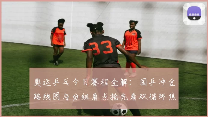 奥运乒乓今日赛程全解：国乒冲金路线图与分组看点抢先看双循环焦点