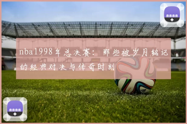 nba1998年总决赛：那些被岁月铭记的经典对决与传奇时刻