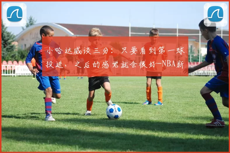 小哈达威谈三分：只要看到第一球投进，之后的感觉就会很好-NBA新闻