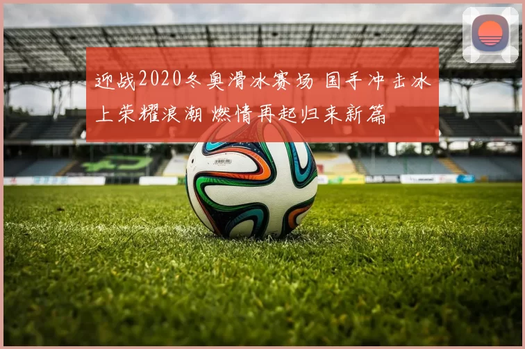 迎战2020冬奥滑冰赛场 国手冲击冰上荣耀浪潮 燃情再起归来新篇