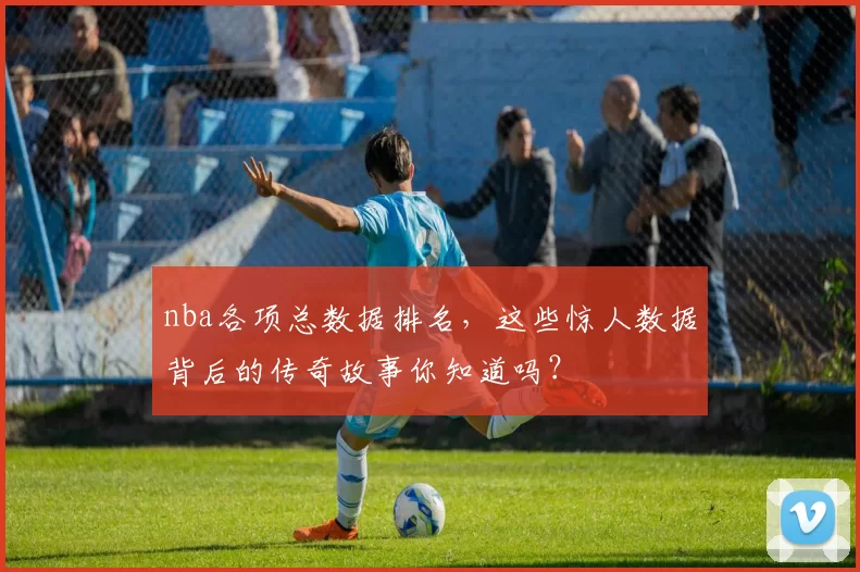 nba各项总数据排名，这些惊人数据背后的传奇故事你知道吗？