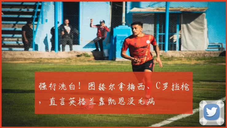 强行洗白！图赫尔拿梅西、C罗挡枪，直言英格兰靠凯恩没毛病