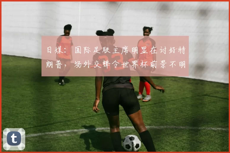 日媒：国际足联主席明显在讨好特朗普，场外交锋令世界杯前景不明