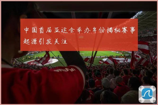 中国首届亚运会举办年份揭秘赛事起源引发关注