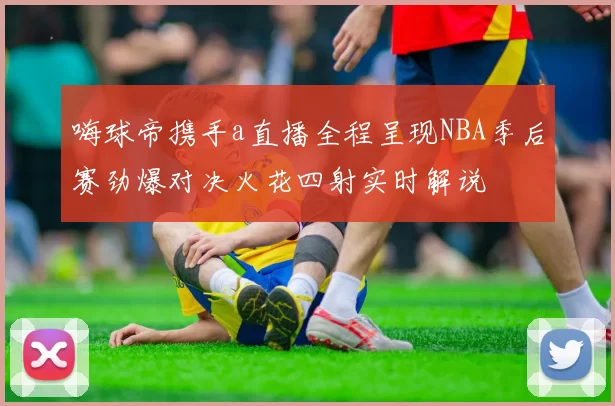 嗨球帝携手a直播全程呈现NBA季后赛劲爆对决火花四射实时解说