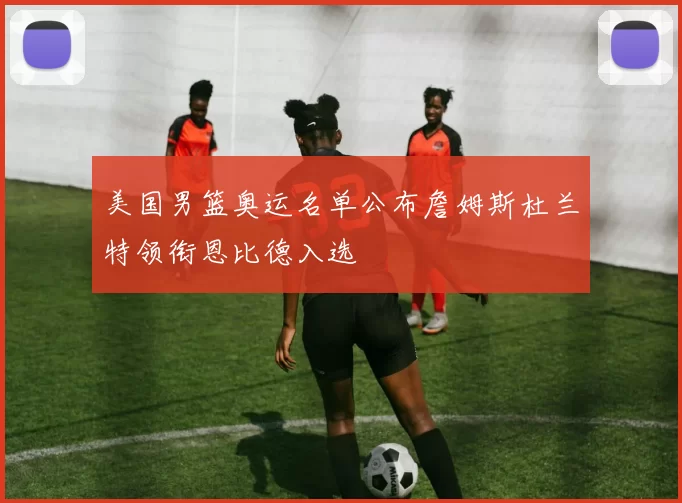 美国男篮奥运名单公布詹姆斯杜兰特领衔恩比德入选