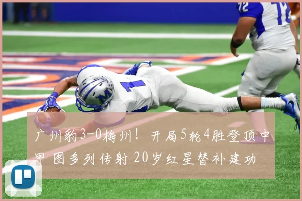广州豹3-0梅州！开局5轮4胜登顶中甲 图多列传射 20岁红星替补建功