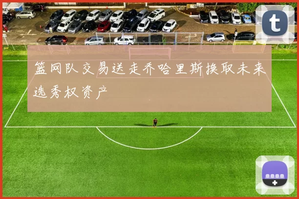 篮网队交易送走乔哈里斯换取未来选秀权资产