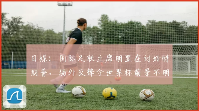 日媒：国际足联主席明显在讨好特朗普，场外交锋令世界杯前景不明